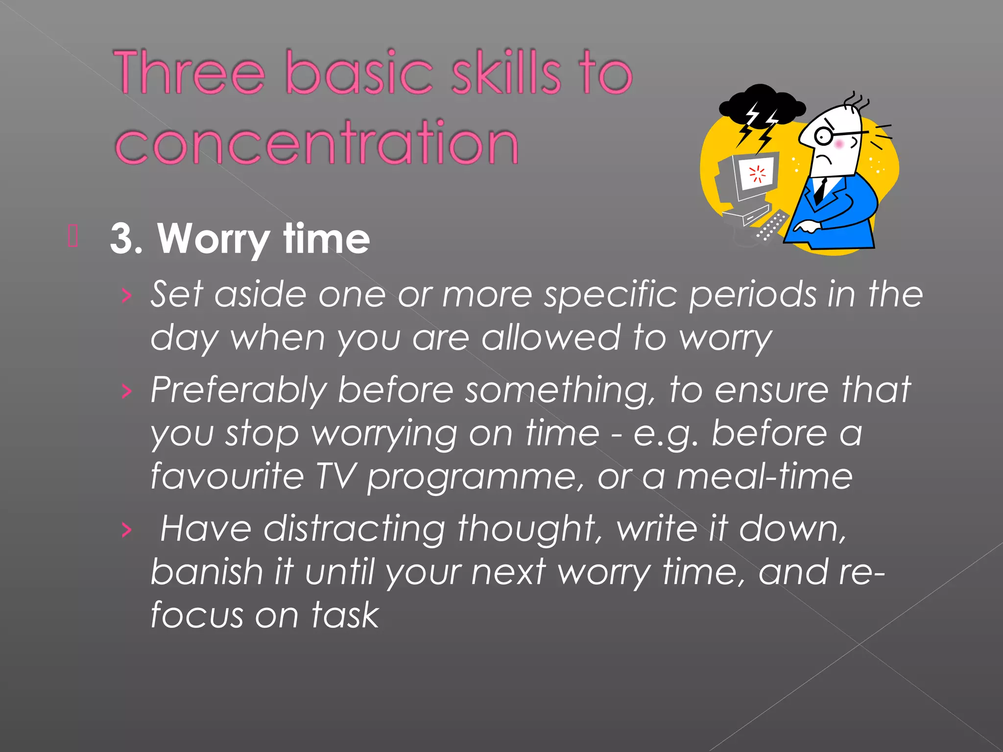  3. Worry time 
› Set aside one or more specific periods in the 
day when you are allowed to worry 
› Preferably before something, to ensure that 
you stop worrying on time - e.g. before a 
favourite TV programme, or a meal-time 
› Have distracting thought, write it down, 
banish it until your next worry time, and re-focus 
on task 
 