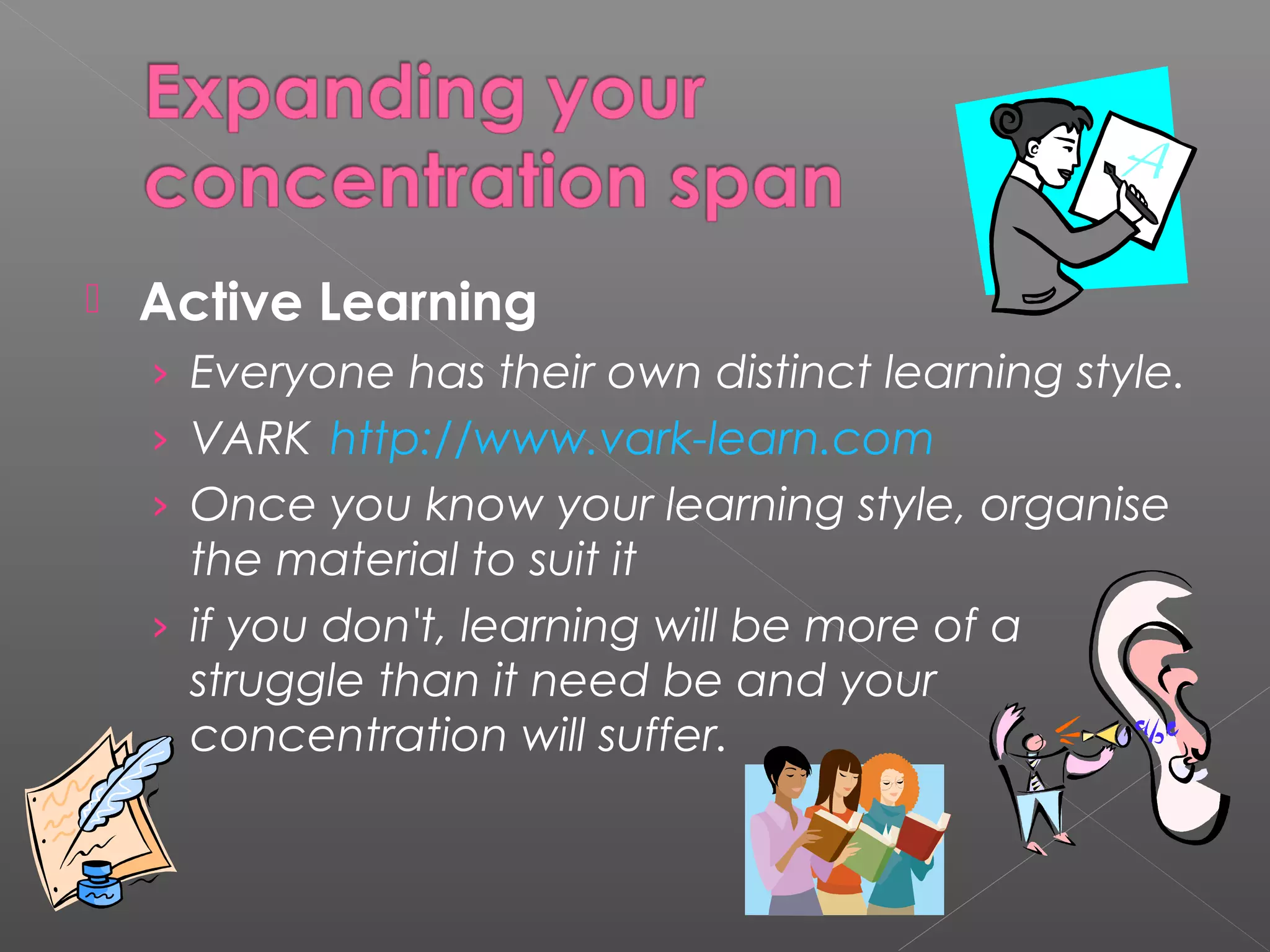  Active Learning 
› Everyone has their own distinct learning style. 
› VARK http://www.vark-learn.com 
› Once you know your learning style, organise 
the material to suit it 
› if you don't, learning will be more of a 
struggle than it need be and your 
concentration will suffer. 
 