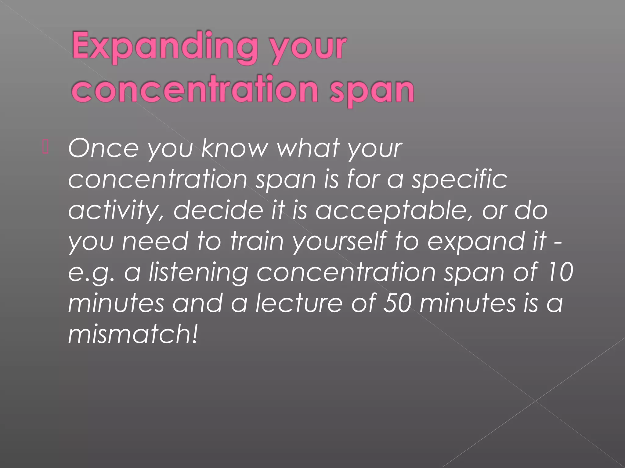  Once you know what your 
concentration span is for a specific 
activity, decide it is acceptable, or do 
you need to train yourself to expand it - 
e.g. a listening concentration span of 10 
minutes and a lecture of 50 minutes is a 
mismatch! 
 