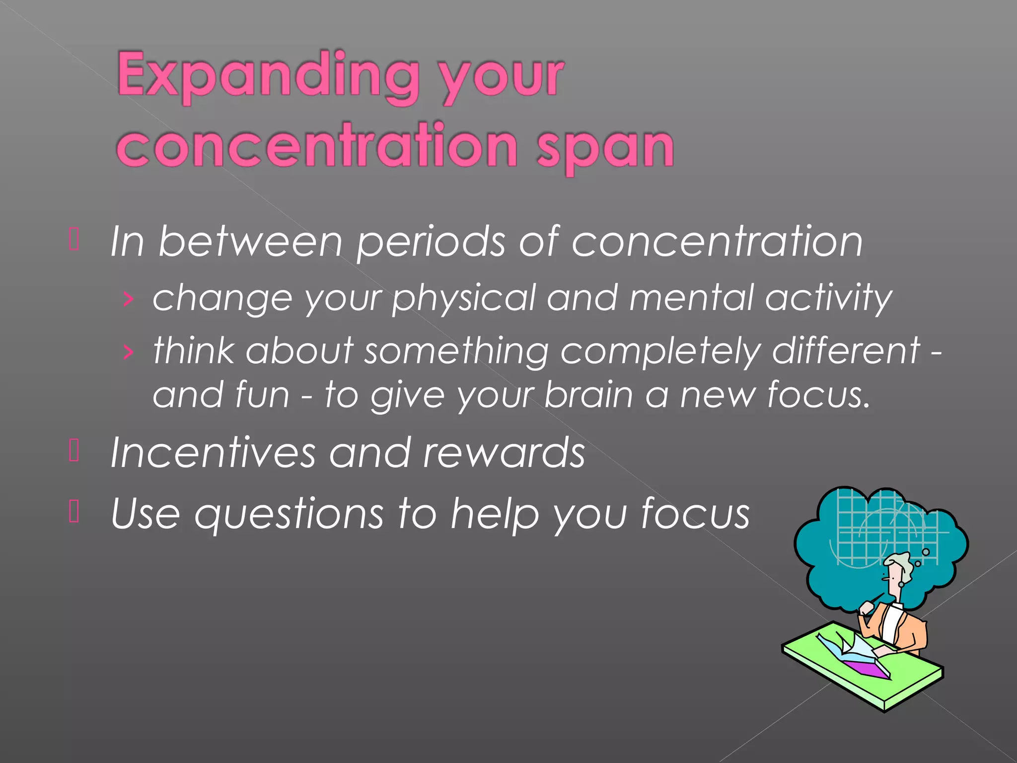  In between periods of concentration 
› change your physical and mental activity 
› think about something completely different - 
and fun - to give your brain a new focus. 
 Incentives and rewards 
 Use questions to help you focus 
 