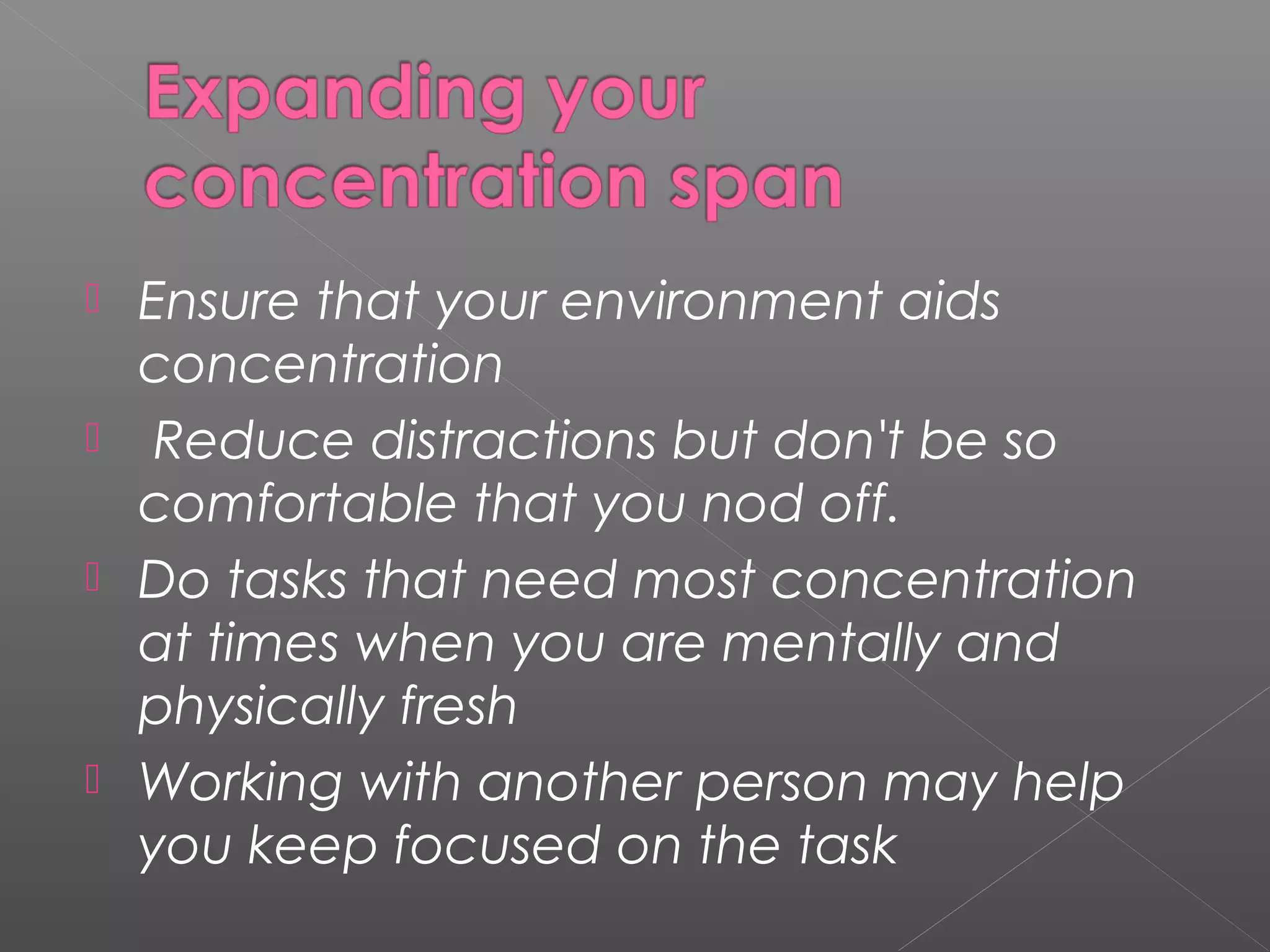  Ensure that your environment aids 
concentration 
 Reduce distractions but don't be so 
comfortable that you nod off. 
 Do tasks that need most concentration 
at times when you are mentally and 
physically fresh 
 Working with another person may help 
you keep focused on the task 
 
