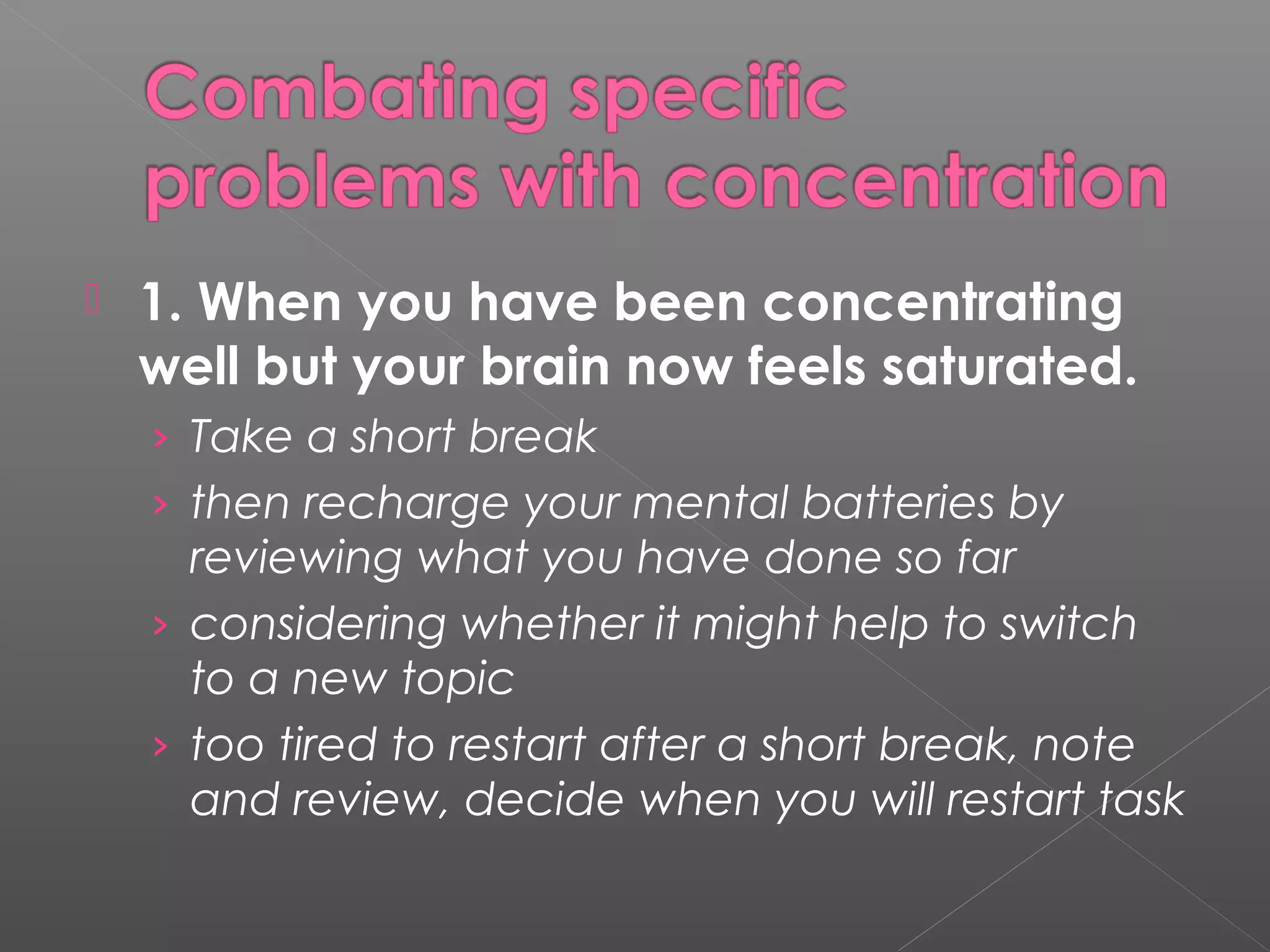  1. When you have been concentrating 
well but your brain now feels saturated. 
› Take a short break 
› then recharge your mental batteries by 
reviewing what you have done so far 
› considering whether it might help to switch 
to a new topic 
› too tired to restart after a short break, note 
and review, decide when you will restart task 
 