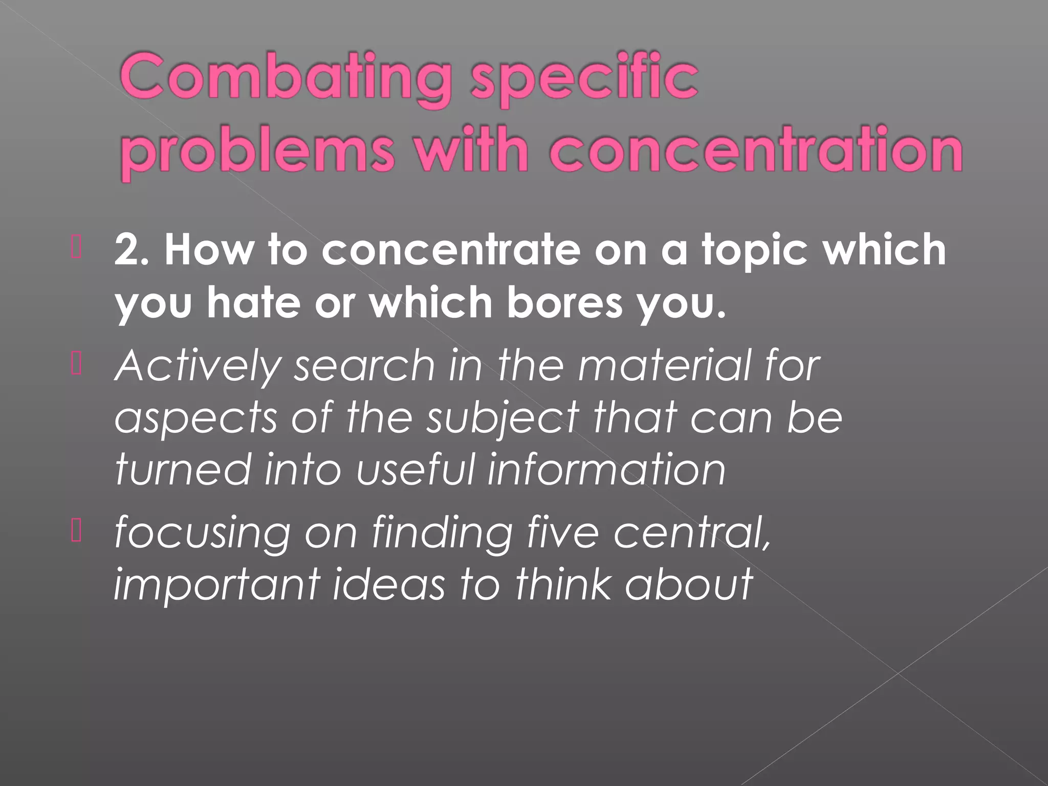  2. How to concentrate on a topic which 
you hate or which bores you. 
 Actively search in the material for 
aspects of the subject that can be 
turned into useful information 
 focusing on finding five central, 
important ideas to think about 
 