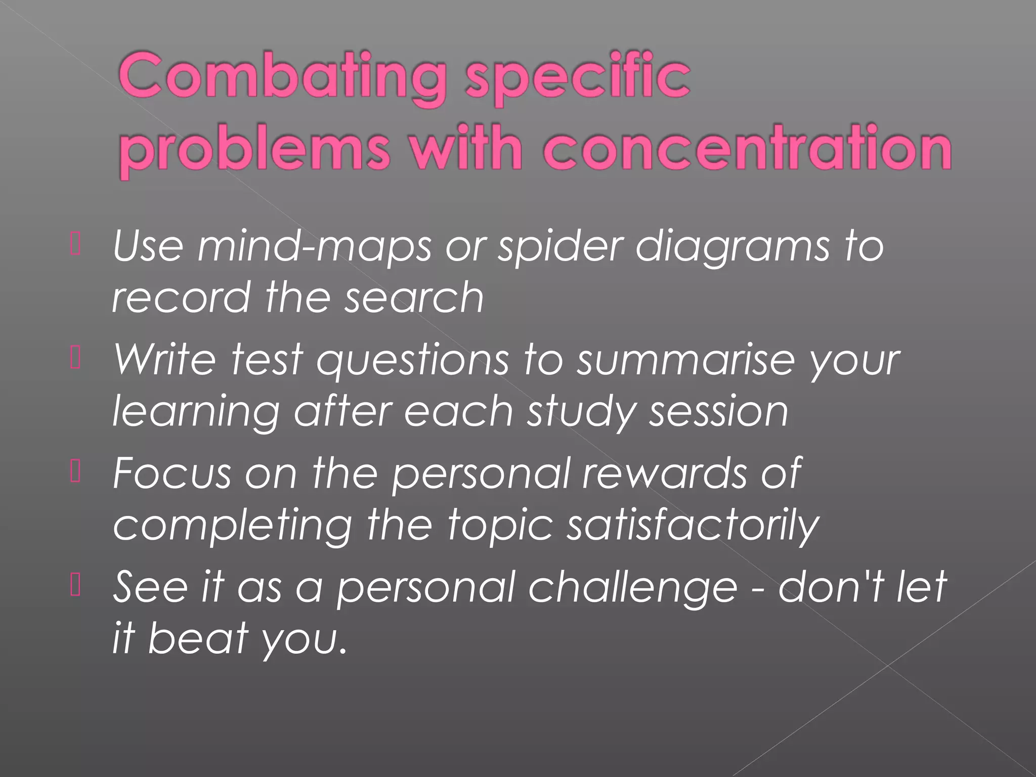  Use mind-maps or spider diagrams to 
record the search 
 Write test questions to summarise your 
learning after each study session 
 Focus on the personal rewards of 
completing the topic satisfactorily 
 See it as a personal challenge - don't let 
it beat you. 
 