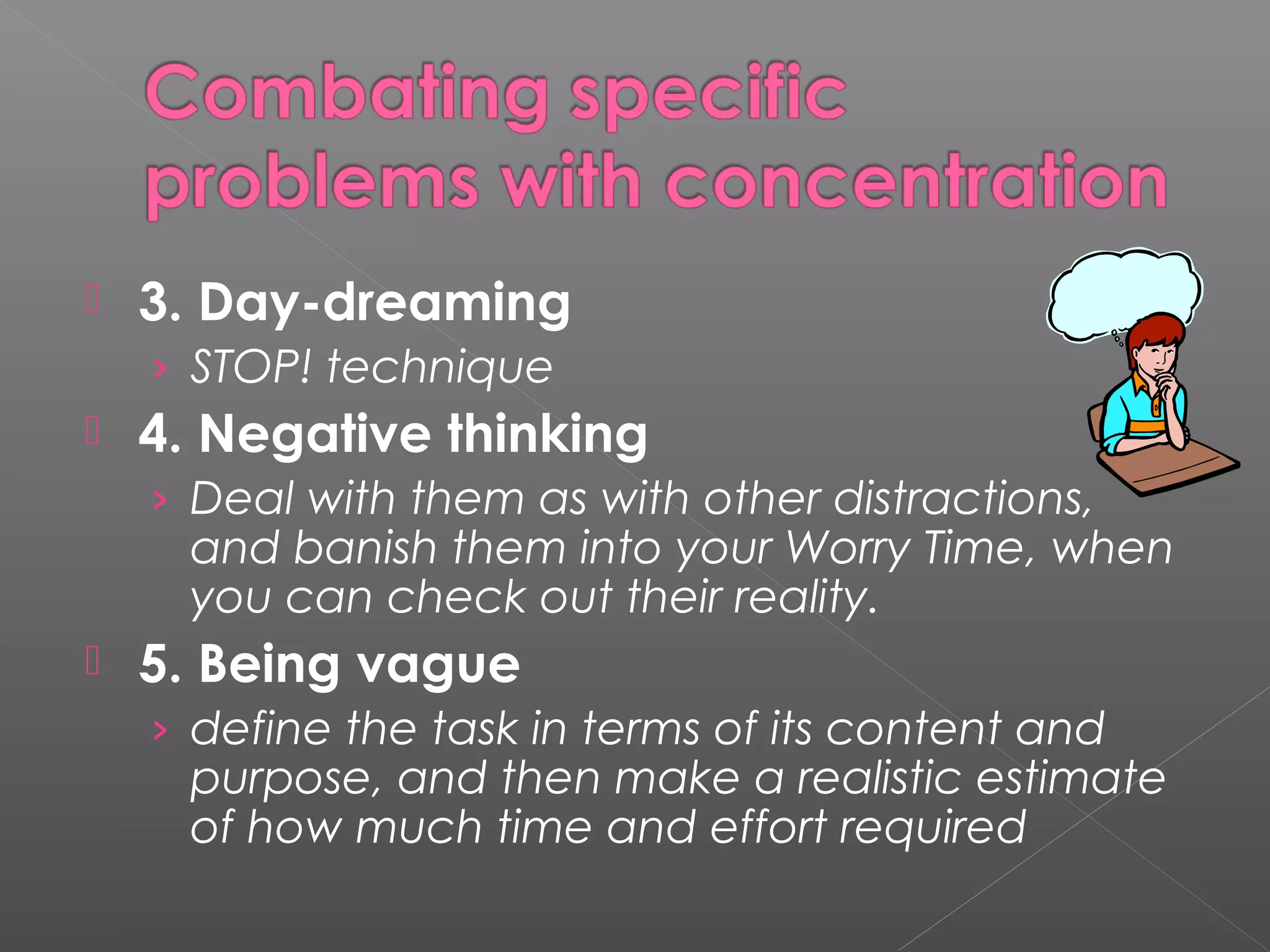  3. Day-dreaming 
› STOP! technique 
 4. Negative thinking 
› Deal with them as with other distractions, 
and banish them into your Worry Time, when 
you can check out their reality. 
 5. Being vague 
› define the task in terms of its content and 
purpose, and then make a realistic estimate 
of how much time and effort required 
 