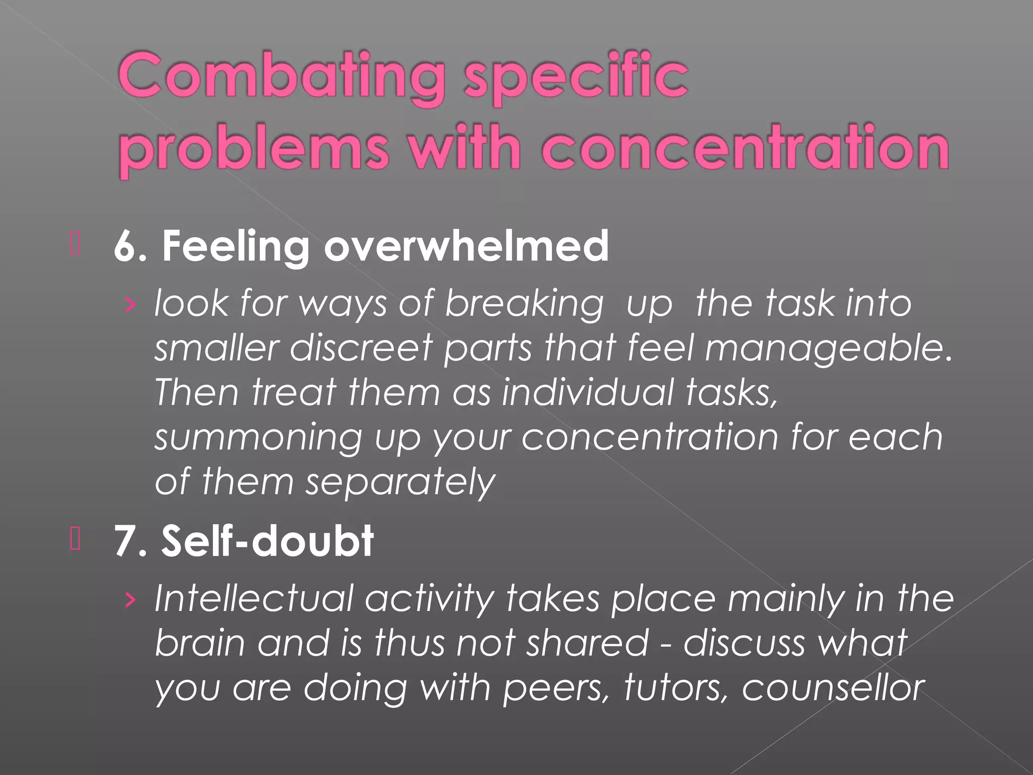  6. Feeling overwhelmed 
› look for ways of breaking up the task into 
smaller discreet parts that feel manageable. 
Then treat them as individual tasks, 
summoning up your concentration for each 
of them separately 
 7. Self-doubt 
› Intellectual activity takes place mainly in the 
brain and is thus not shared - discuss what 
you are doing with peers, tutors, counsellor 
 