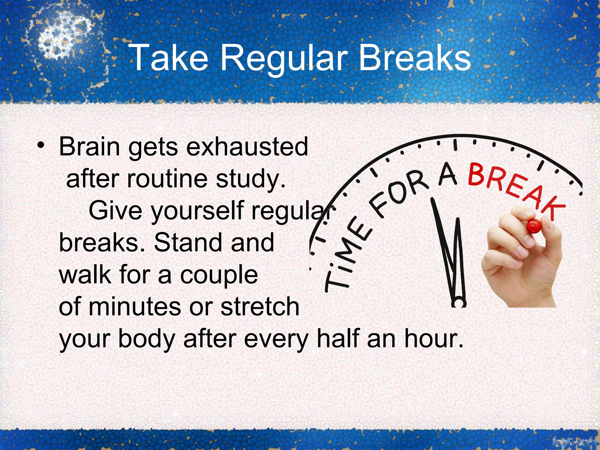 Take Regular Breaks
• Brain gets exhausted
after routine study.
Give yourself regular
breaks. Stand and
walk for a couple
of minutes or stretch
your body after every half an hour.
 