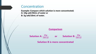 Concentration
Example: Compare which solution is more concentrated;
A: 10g salt/50mL of water or
B: 3g salt/10mL of water.
Comparison
Solution A:
𝟐𝟎𝒈
𝟏𝟎𝟎 𝒎𝒍
or Solution B:
𝟑𝟎𝒈
𝟏𝟎𝟎 𝒎𝒍
Solution B is more concentrated
 