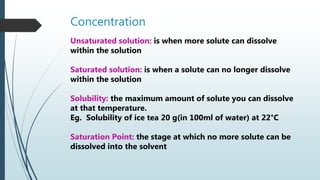 Concentration
Unsaturated solution: is when more solute can dissolve
within the solution
Saturated solution: is when a solute can no longer dissolve
within the solution
Solubility: the maximum amount of solute you can dissolve
at that temperature.
Eg. Solubility of ice tea 20 g(in 100ml of water) at 22°C
Saturation Point: the stage at which no more solute can be
dissolved into the solvent
 