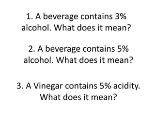 1. A beverage contains 3%
alcohol. What does it mean?
2. A beverage contains 5%
alcohol. What does it mean?
3. A Vinegar contains 5% acidity.
What does it mean?
 
