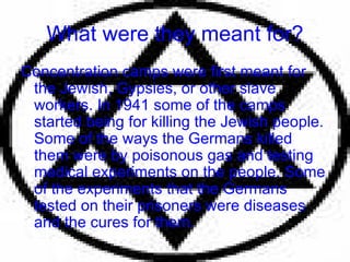 What were they meant for? Concentration camps were first meant for the Jewish, Gypsies, or other slave workers. In 1941 some of the camps started being for killing the Jewish people. Some of the ways the Germans killed them were by poisonous gas and testing medical experiments on the people. Some of the experiments that the Germans tested on their prisoners were diseases and the cures for them. 