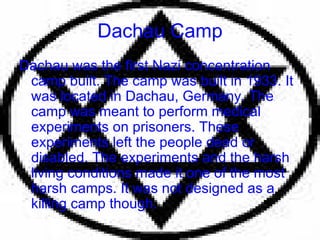 Dachau Camp Dachau was the first Nazi concentration camp built. The camp was built in 1933. It was located in Dachau, Germany. The camp was meant to perform medical experiments on prisoners. These experiments left the people dead or disabled. The experiments and the harsh living conditions made it one of the most harsh camps. It was not designed as a killing camp though. 