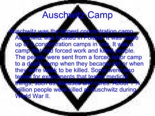Auschwitz Camp Auschwitz was the largest concentration camp. Auschwitz was located in Poland. It was made up of 3 concentration camps in one. It was a camp that had forced work and killed people. The people were sent from a forced labor camp to a death camp when they became old or when they were weak to be killed. Some were also tested for experiments that tested medical things, such as diseases and cures. About 1 ¼ million people were killed at Auschwitz during World War II.  