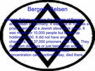 Bergen- Belsen Bergen-Belsen was near the villages of Bergen and Belsen in Germany. It was built in 1943 as a prison camp and a Jewish slave work camp. It was meant for 10,000 people but ended up holding 41,000. It did not have any gas chambers, but 37,000 prisoners died there. They died from diseases or just being over worked. Anne Frank, one of the most famous concentration camp victims today, died there . 