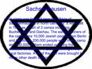 Sachsenhausen This camp was located near the village of Sachsenhausen, in north Germany. It was built in 1936 as a part of 3 camps including Buchenwald and Dachau. The early prisoners of the camp were 10,000 Jewish people from Berlin and Hamburg. 200,000 people were in the camp and 100,000 of them ended up dying from disease, exhaustion, and over working in the local factories. A lot of the rest were brought to many other death camps. 