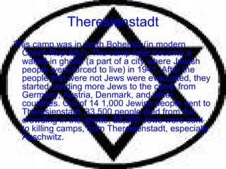 Theresienstadt This camp was in north Bohemia (in modern Czech Republic). The camp later became a walled-in ghetto (a part of a city where Jewish people were forced to live) in 1941. After the people that were not Jews were evacuated, they started sending more Jews to the camp from Germany, Austria, Denmark, and other countries. Out of 14 1,000 Jewish people sent to Theresienstadt, 33,500 people died from the crowding in the ghetto, 88,000 Jews were sent to killing camps, from Theresienstadt, especially Auschwitz. 