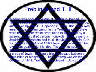 Treblinka and T. II This camp was near the village of Treblinka, Poland. In 1941 it opened meaning to be a slavery camp. Close by, another camp called T.II opened in 1942. This camp was meant to be a killing camp. In the Treblinka camp there were bath houses which were used to kill people by a poisonous gas called carbon monoxide. What is weird is Jewish prison workers had to kill the Jewish people. Can you believe that? About 1,500 Jews had to do that! The Ukrainian guards did this also. The total number of people killed there is about 700,000 to 900,000. In 1943 a group of Jewish prisoners tried to escape but some were killed or recaptured. The T.II camp was closed in October of 1943. Treblinka was closed in July of 1944. 