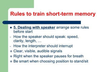 5. Dealing with speaker arrange some rules
before start
- How the speaker should speak: speed,
clarity, length, …
- How the interpreter should interrupt
 Clear, visible, audible signals
 Right when the speaker pauses for breath
 Be smart when choosing position to stand/sit
Rules to train short-term memory
 