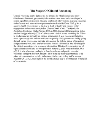 The Stages Of Clinical Reasoning
Clinical reasoning can be defined as, the process by which nurses (and other
clinicians) collect cues, process the information, come to an understanding of a
patient s problem or situation, plan and implement interventions, evaluate outcomes
and reflect on and learn from the process (Levett Jones Hoffman 2013, p.4). It
requires health professionals to be able to think critically and ensures better
engagement and results for the patient (Tanner 2006, p.209). The Quality in
Australian Healthcare Study (Wilson 1995, p.460) discovered that cognitive failure
resulted in approximately 57% of unfavourable clinical events involving the failure
to produce and act correctly on clinical information. It also recognises that often
nurse s preconceptions and assumptions can greatly affect patient care and by going
through such a process, one can take into account the holistic nature of the patient
and provide the best, most appropriate care. Process Information The third stage in
the clinical reasoning cycle is process information. This involves the gathering of
signs and indications and the recognition of patterns (Levett Jones Hoffman 2013
p.5). It is also when one can begin to form hypotheses and predict potential
outcomes. In regards to Mrs Checkett s case, there are many cues that need to be
taken into consideration in order to best care for her. According to Chester and
Rudolph (2012, p.2), vital signs in the elderly change due to the reduction of function
of homeostatic
 