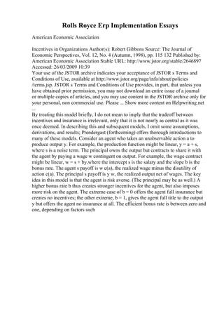Rolls Royce Erp Implementation Essays
American Economic Association
Incentives in Organizations Author(s): Robert Gibbons Source: The Journal of
Economic Perspectives, Vol. 12, No. 4 (Autumn, 1998), pp. 115 132 Published by:
American Economic Association Stable URL: http://www.jstor.org/stable/2646897
Accessed: 26/03/2009 10:39
Your use of the JSTOR archive indicates your acceptance of JSTOR s Terms and
Conditions of Use, available at http://www.jstor.org/page/info/about/policies
/terms.jsp. JSTOR s Terms and Conditions of Use provides, in part, that unless you
have obtained prior permission, you may not download an entire issue of a journal
or multiple copies of articles, and you may use content in the JSTOR archive only for
your personal, non commercial use. Please ... Show more content on Helpwriting.net
...
By treating this model briefly, I do not mean to imply that the tradeoff between
incentives and insurance is irrelevant, only that it is not nearly as central as it was
once deemed. In describing this and subsequent models, I omit some assumptions,
derivations, and results; Prendergast (forthcoming) offers thorough introductions to
many of these models. Consider an agent who takes an unobservable action a to
produce output y. For example, the production function might be linear, y = a + s,
where s is a noise term. The principal owns the output but contracts to share it with
the agent by paying a wage w contingent on output. For example, the wage contract
might be linear, w = s + by,where the intercept s is the salary and the slope b is the
bonus rate. The agent s payoff is w c(a), the realized wage minus the disutility of
action c(a). The principal s payoff is y w, the realized output net of wages. The key
idea in this model is that the agent is risk averse. (The principal may be as well.) A
higher bonus rate b thus creates stronger incentives for the agent, but also imposes
more risk on the agent. The extreme case of b = 0 offers the agent full insurance but
creates no incentives; the other extreme, b = 1, gives the agent full title to the output
y but offers the agent no insurance at all. The efficient bonus rate is between zero and
one, depending on factors such
 