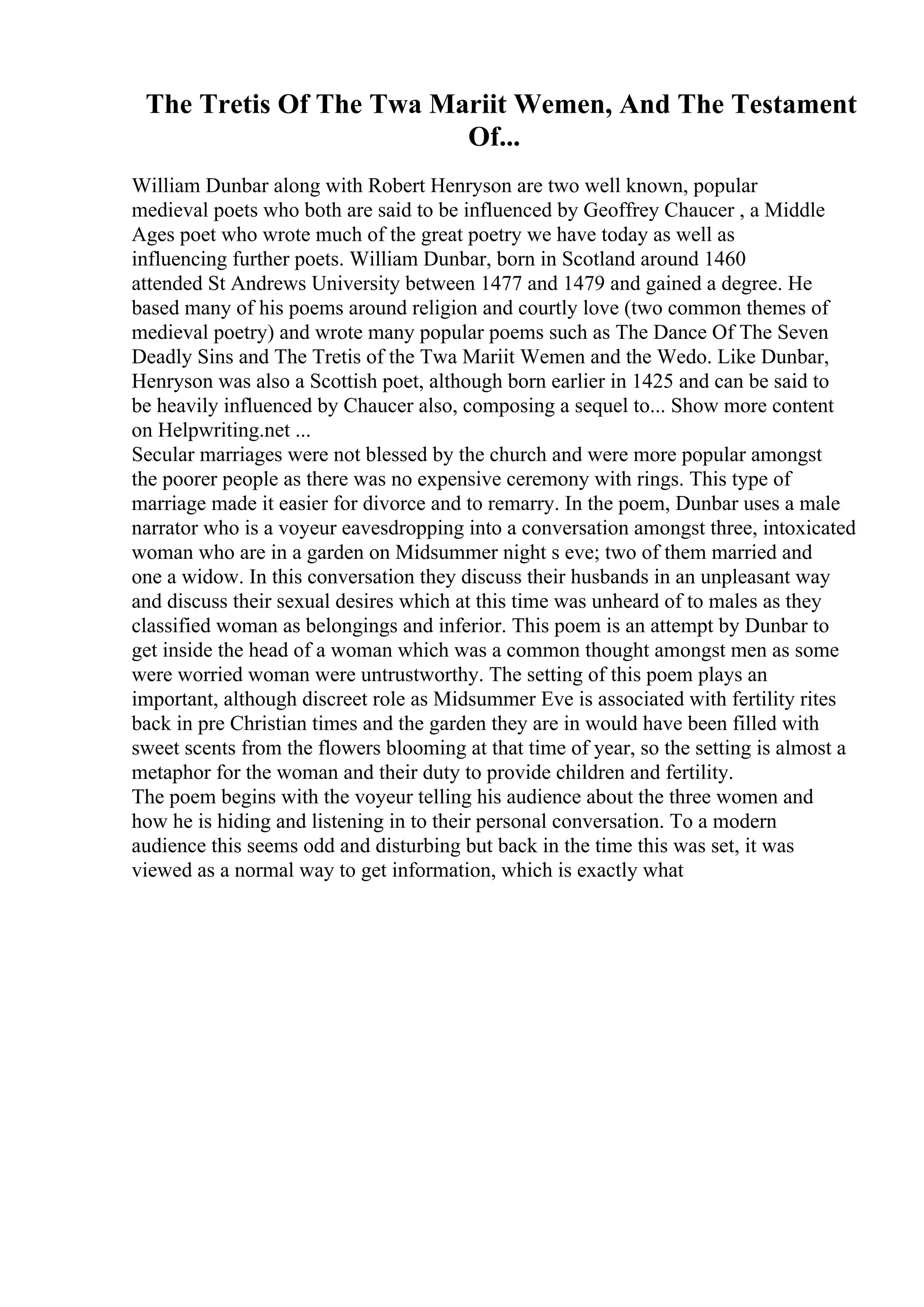 The Tretis Of The Twa Mariit Wemen, And The Testament
Of...
William Dunbar along with Robert Henryson are two well known, popular
medieval poets who both are said to be influenced by Geoffrey Chaucer , a Middle
Ages poet who wrote much of the great poetry we have today as well as
influencing further poets. William Dunbar, born in Scotland around 1460
attended St Andrews University between 1477 and 1479 and gained a degree. He
based many of his poems around religion and courtly love (two common themes of
medieval poetry) and wrote many popular poems such as The Dance Of The Seven
Deadly Sins and The Tretis of the Twa Mariit Wemen and the Wedo. Like Dunbar,
Henryson was also a Scottish poet, although born earlier in 1425 and can be said to
be heavily influenced by Chaucer also, composing a sequel to... Show more content
on Helpwriting.net ...
Secular marriages were not blessed by the church and were more popular amongst
the poorer people as there was no expensive ceremony with rings. This type of
marriage made it easier for divorce and to remarry. In the poem, Dunbar uses a male
narrator who is a voyeur eavesdropping into a conversation amongst three, intoxicated
woman who are in a garden on Midsummer night s eve; two of them married and
one a widow. In this conversation they discuss their husbands in an unpleasant way
and discuss their sexual desires which at this time was unheard of to males as they
classified woman as belongings and inferior. This poem is an attempt by Dunbar to
get inside the head of a woman which was a common thought amongst men as some
were worried woman were untrustworthy. The setting of this poem plays an
important, although discreet role as Midsummer Eve is associated with fertility rites
back in pre Christian times and the garden they are in would have been filled with
sweet scents from the flowers blooming at that time of year, so the setting is almost a
metaphor for the woman and their duty to provide children and fertility.
The poem begins with the voyeur telling his audience about the three women and
how he is hiding and listening in to their personal conversation. To a modern
audience this seems odd and disturbing but back in the time this was set, it was
viewed as a normal way to get information, which is exactly what
 