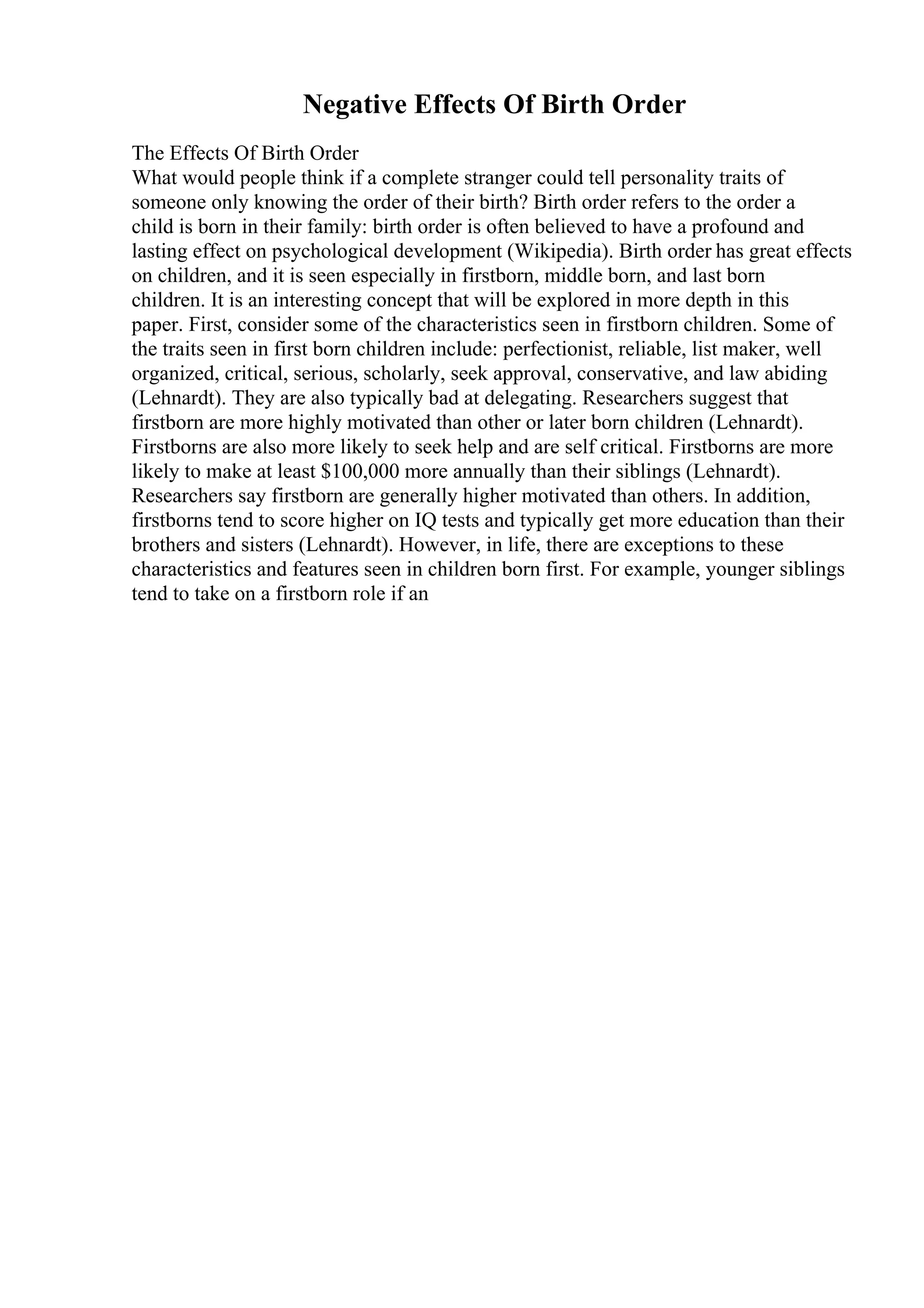 Negative Effects Of Birth Order
The Effects Of Birth Order
What would people think if a complete stranger could tell personality traits of
someone only knowing the order of their birth? Birth order refers to the order a
child is born in their family: birth order is often believed to have a profound and
lasting effect on psychological development (Wikipedia). Birth order has great effects
on children, and it is seen especially in firstborn, middle born, and last born
children. It is an interesting concept that will be explored in more depth in this
paper. First, consider some of the characteristics seen in firstborn children. Some of
the traits seen in first born children include: perfectionist, reliable, list maker, well
organized, critical, serious, scholarly, seek approval, conservative, and law abiding
(Lehnardt). They are also typically bad at delegating. Researchers suggest that
firstborn are more highly motivated than other or later born children (Lehnardt).
Firstborns are also more likely to seek help and are self critical. Firstborns are more
likely to make at least $100,000 more annually than their siblings (Lehnardt).
Researchers say firstborn are generally higher motivated than others. In addition,
firstborns tend to score higher on IQ tests and typically get more education than their
brothers and sisters (Lehnardt). However, in life, there are exceptions to these
characteristics and features seen in children born first. For example, younger siblings
tend to take on a firstborn role if an
 