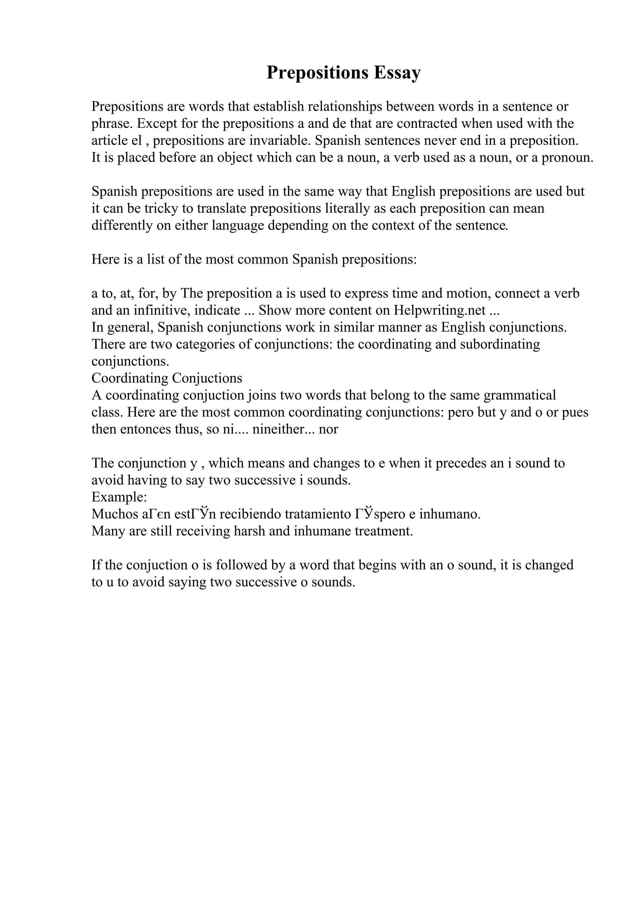Prepositions Essay
Prepositions are words that establish relationships between words in a sentence or
phrase. Except for the prepositions a and de that are contracted when used with the
article el , prepositions are invariable. Spanish sentences never end in a preposition.
It is placed before an object which can be a noun, a verb used as a noun, or a pronoun.
Spanish prepositions are used in the same way that English prepositions are used but
it can be tricky to translate prepositions literally as each preposition can mean
differently on either language depending on the context of the sentence.
Here is a list of the most common Spanish prepositions:
a to, at, for, by The preposition a is used to express time and motion, connect a verb
and an infinitive, indicate ... Show more content on Helpwriting.net ...
In general, Spanish conjunctions work in similar manner as English conjunctions.
There are two categories of conjunctions: the coordinating and subordinating
conjunctions.
Coordinating Conjuctions
A coordinating conjuction joins two words that belong to the same grammatical
class. Here are the most common coordinating conjunctions: pero but y and o or pues
then entonces thus, so ni.... nineither... nor
The conjunction y , which means and changes to e when it precedes an i sound to
avoid having to say two successive i sounds.
Example:
Muchos aГєn estГЎn recibiendo tratamiento ГЎspero e inhumano.
Many are still receiving harsh and inhumane treatment.
If the conjuction o is followed by a word that begins with an o sound, it is changed
to u to avoid saying two successive o sounds.
 