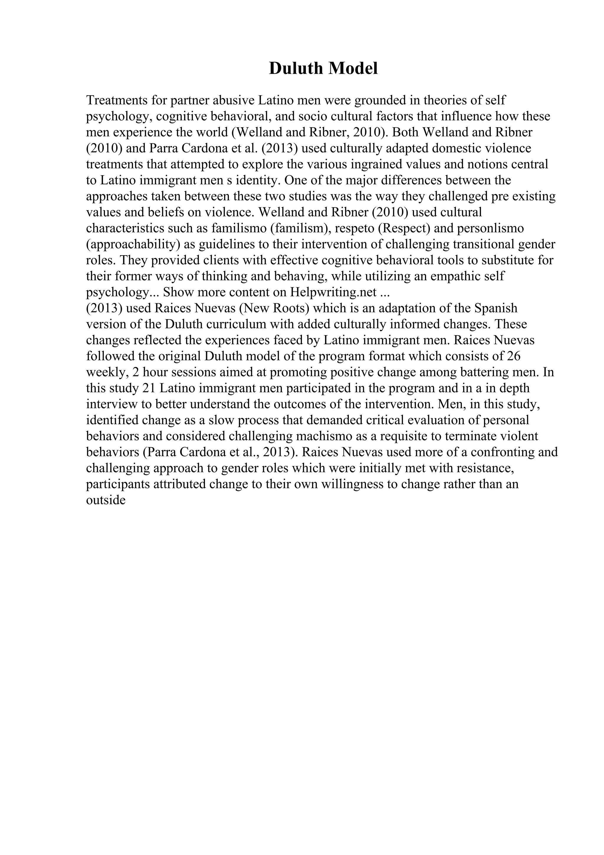 Duluth Model
Treatments for partner abusive Latino men were grounded in theories of self
psychology, cognitive behavioral, and socio cultural factors that influence how these
men experience the world (Welland and Ribner, 2010). Both Welland and Ribner
(2010) and Parra Cardona et al. (2013) used culturally adapted domestic violence
treatments that attempted to explore the various ingrained values and notions central
to Latino immigrant men s identity. One of the major differences between the
approaches taken between these two studies was the way they challenged pre existing
values and beliefs on violence. Welland and Ribner (2010) used cultural
characteristics such as familismo (familism), respeto (Respect) and personlismo
(approachability) as guidelines to their intervention of challenging transitional gender
roles. They provided clients with effective cognitive behavioral tools to substitute for
their former ways of thinking and behaving, while utilizing an empathic self
psychology... Show more content on Helpwriting.net ...
(2013) used Raices Nuevas (New Roots) which is an adaptation of the Spanish
version of the Duluth curriculum with added culturally informed changes. These
changes reflected the experiences faced by Latino immigrant men. Raices Nuevas
followed the original Duluth model of the program format which consists of 26
weekly, 2 hour sessions aimed at promoting positive change among battering men. In
this study 21 Latino immigrant men participated in the program and in a in depth
interview to better understand the outcomes of the intervention. Men, in this study,
identified change as a slow process that demanded critical evaluation of personal
behaviors and considered challenging machismo as a requisite to terminate violent
behaviors (Parra Cardona et al., 2013). Raices Nuevas used more of a confronting and
challenging approach to gender roles which were initially met with resistance,
participants attributed change to their own willingness to change rather than an
outside
 