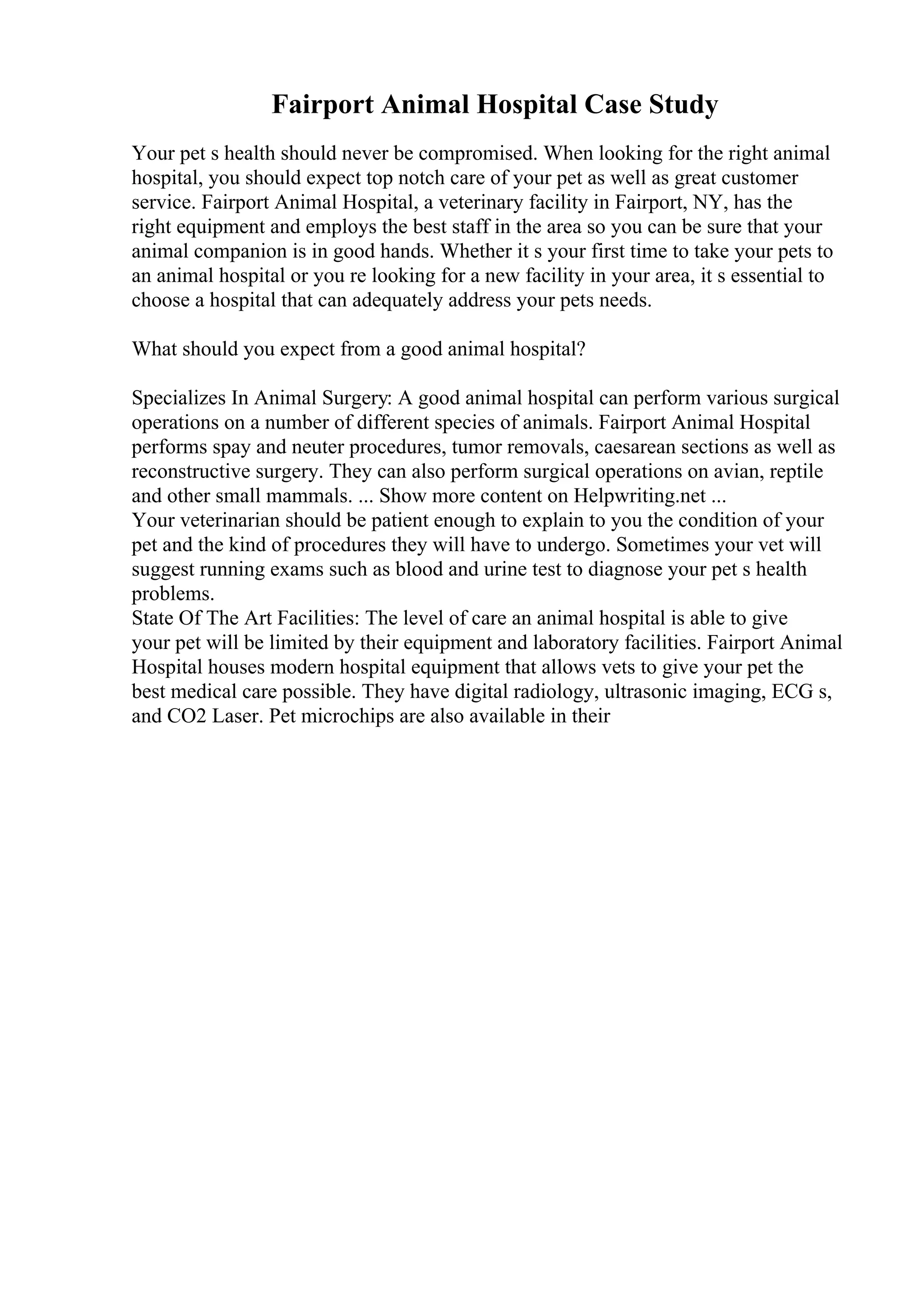 Fairport Animal Hospital Case Study
Your pet s health should never be compromised. When looking for the right animal
hospital, you should expect top notch care of your pet as well as great customer
service. Fairport Animal Hospital, a veterinary facility in Fairport, NY, has the
right equipment and employs the best staff in the area so you can be sure that your
animal companion is in good hands. Whether it s your first time to take your pets to
an animal hospital or you re looking for a new facility in your area, it s essential to
choose a hospital that can adequately address your pets needs.
What should you expect from a good animal hospital?
Specializes In Animal Surgery: A good animal hospital can perform various surgical
operations on a number of different species of animals. Fairport Animal Hospital
performs spay and neuter procedures, tumor removals, caesarean sections as well as
reconstructive surgery. They can also perform surgical operations on avian, reptile
and other small mammals. ... Show more content on Helpwriting.net ...
Your veterinarian should be patient enough to explain to you the condition of your
pet and the kind of procedures they will have to undergo. Sometimes your vet will
suggest running exams such as blood and urine test to diagnose your pet s health
problems.
State Of The Art Facilities: The level of care an animal hospital is able to give
your pet will be limited by their equipment and laboratory facilities. Fairport Animal
Hospital houses modern hospital equipment that allows vets to give your pet the
best medical care possible. They have digital radiology, ultrasonic imaging, ECG s,
and CO2 Laser. Pet microchips are also available in their
 