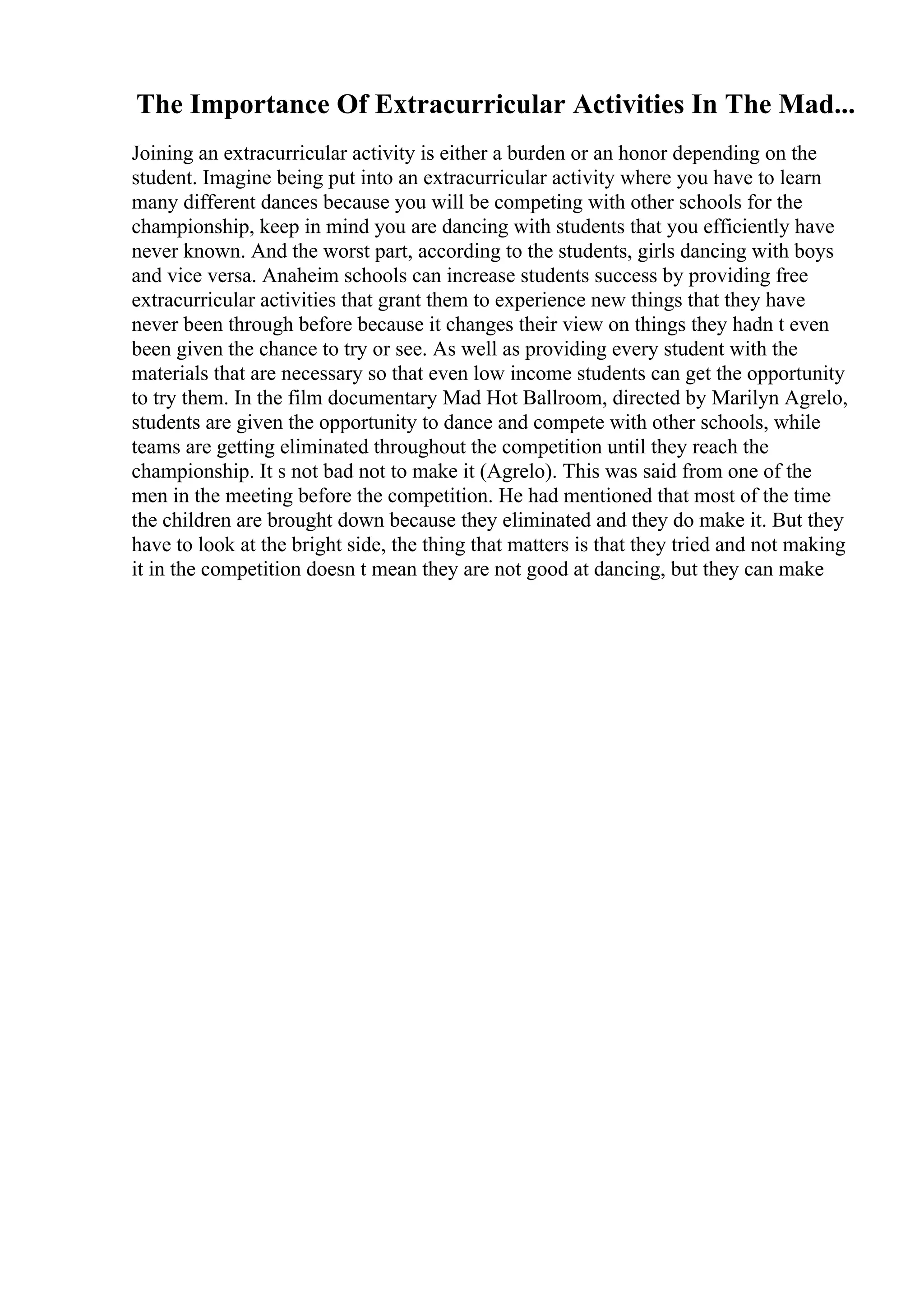 The Importance Of Extracurricular Activities In The Mad...
Joining an extracurricular activity is either a burden or an honor depending on the
student. Imagine being put into an extracurricular activity where you have to learn
many different dances because you will be competing with other schools for the
championship, keep in mind you are dancing with students that you efficiently have
never known. And the worst part, according to the students, girls dancing with boys
and vice versa. Anaheim schools can increase students success by providing free
extracurricular activities that grant them to experience new things that they have
never been through before because it changes their view on things they hadn t even
been given the chance to try or see. As well as providing every student with the
materials that are necessary so that even low income students can get the opportunity
to try them. In the film documentary Mad Hot Ballroom, directed by Marilyn Agrelo,
students are given the opportunity to dance and compete with other schools, while
teams are getting eliminated throughout the competition until they reach the
championship. It s not bad not to make it (Agrelo). This was said from one of the
men in the meeting before the competition. He had mentioned that most of the time
the children are brought down because they eliminated and they do make it. But they
have to look at the bright side, the thing that matters is that they tried and not making
it in the competition doesn t mean they are not good at dancing, but they can make
 