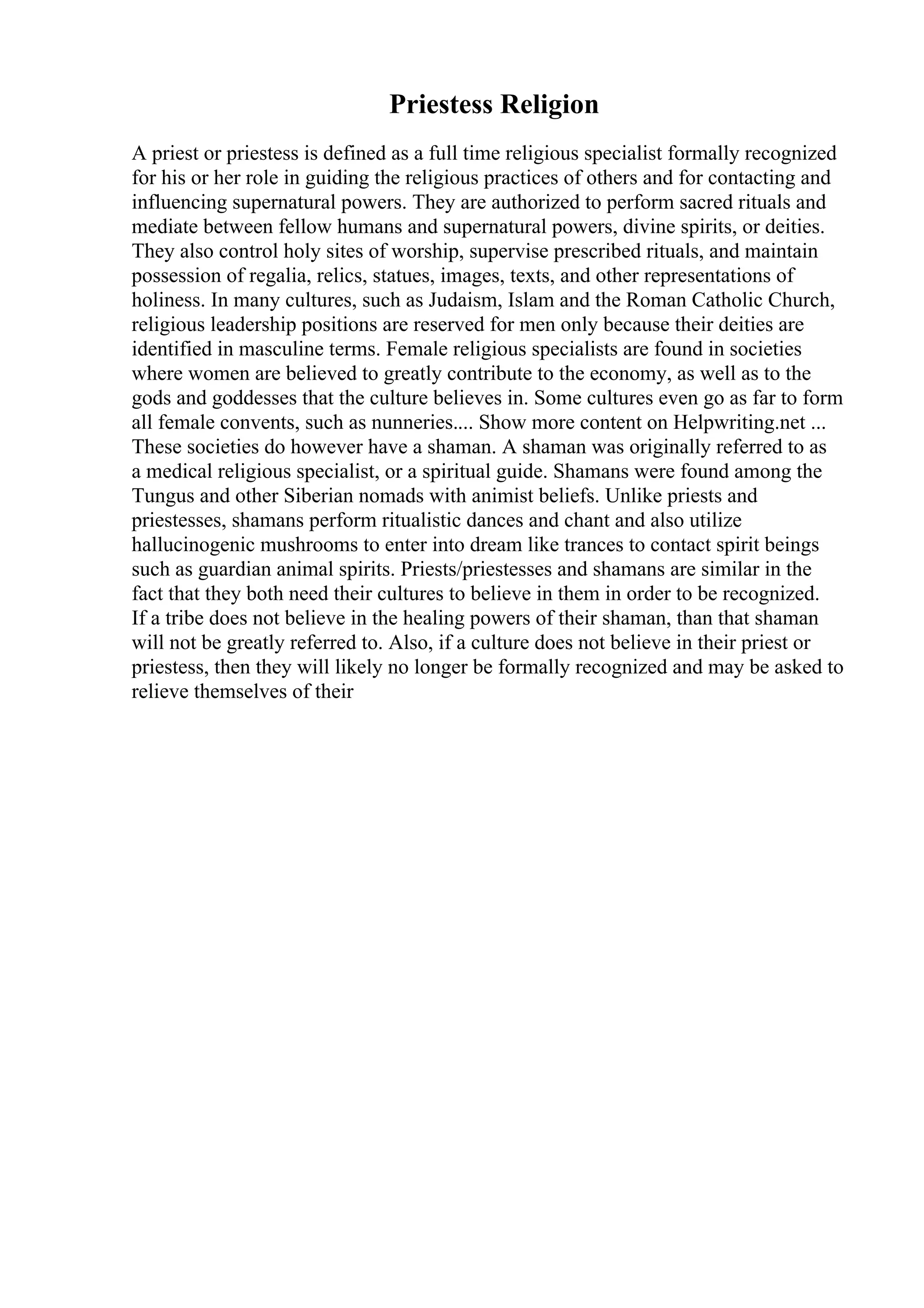 Priestess Religion
A priest or priestess is defined as a full time religious specialist formally recognized
for his or her role in guiding the religious practices of others and for contacting and
influencing supernatural powers. They are authorized to perform sacred rituals and
mediate between fellow humans and supernatural powers, divine spirits, or deities.
They also control holy sites of worship, supervise prescribed rituals, and maintain
possession of regalia, relics, statues, images, texts, and other representations of
holiness. In many cultures, such as Judaism, Islam and the Roman Catholic Church,
religious leadership positions are reserved for men only because their deities are
identified in masculine terms. Female religious specialists are found in societies
where women are believed to greatly contribute to the economy, as well as to the
gods and goddesses that the culture believes in. Some cultures even go as far to form
all female convents, such as nunneries.... Show more content on Helpwriting.net ...
These societies do however have a shaman. A shaman was originally referred to as
a medical religious specialist, or a spiritual guide. Shamans were found among the
Tungus and other Siberian nomads with animist beliefs. Unlike priests and
priestesses, shamans perform ritualistic dances and chant and also utilize
hallucinogenic mushrooms to enter into dream like trances to contact spirit beings
such as guardian animal spirits. Priests/priestesses and shamans are similar in the
fact that they both need their cultures to believe in them in order to be recognized.
If a tribe does not believe in the healing powers of their shaman, than that shaman
will not be greatly referred to. Also, if a culture does not believe in their priest or
priestess, then they will likely no longer be formally recognized and may be asked to
relieve themselves of their
 