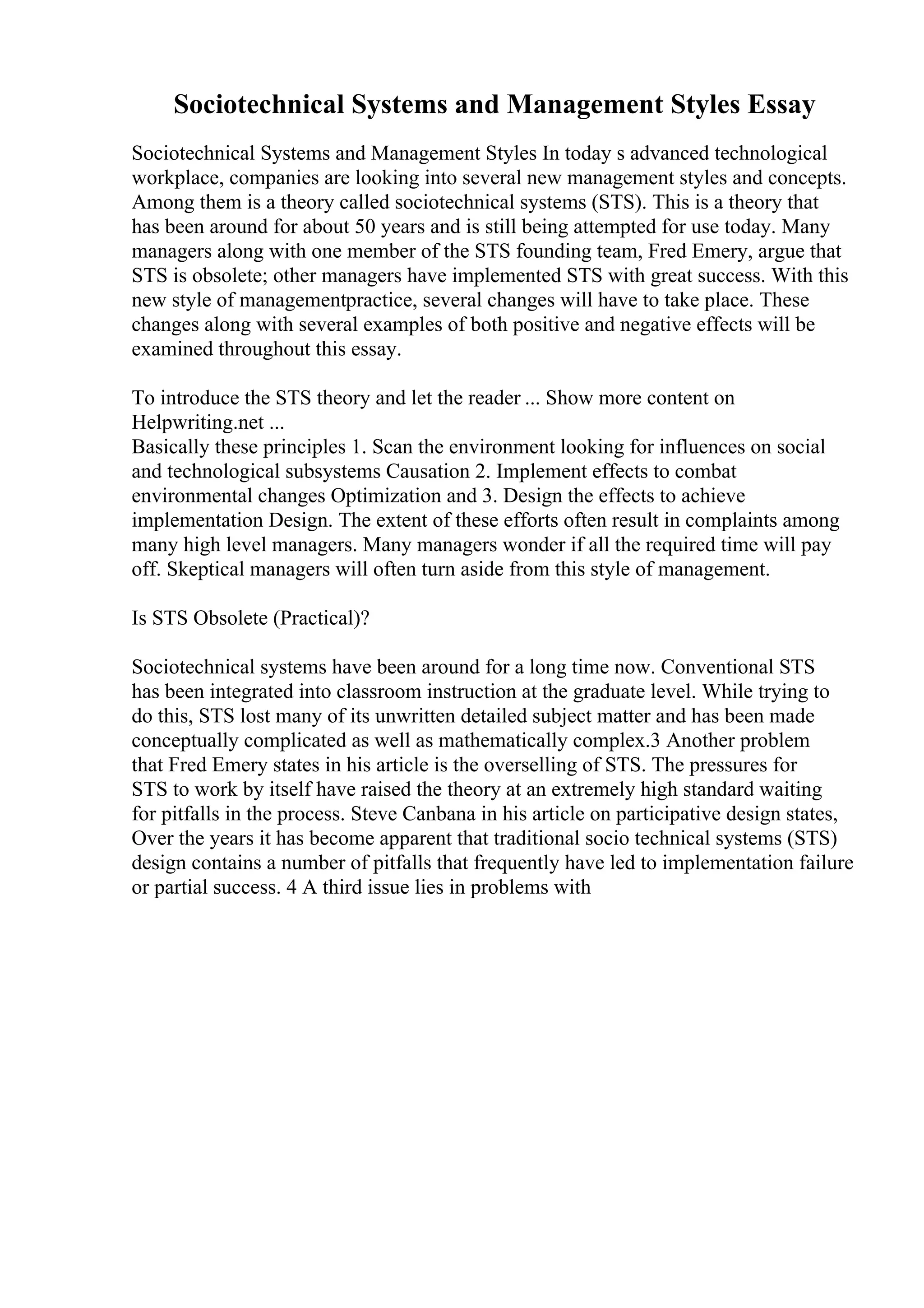 Sociotechnical Systems and Management Styles Essay
Sociotechnical Systems and Management Styles In today s advanced technological
workplace, companies are looking into several new management styles and concepts.
Among them is a theory called sociotechnical systems (STS). This is a theory that
has been around for about 50 years and is still being attempted for use today. Many
managers along with one member of the STS founding team, Fred Emery, argue that
STS is obsolete; other managers have implemented STS with great success. With this
new style of managementpractice, several changes will have to take place. These
changes along with several examples of both positive and negative effects will be
examined throughout this essay.
To introduce the STS theory and let the reader ... Show more content on
Helpwriting.net ...
Basically these principles 1. Scan the environment looking for influences on social
and technological subsystems Causation 2. Implement effects to combat
environmental changes Optimization and 3. Design the effects to achieve
implementation Design. The extent of these efforts often result in complaints among
many high level managers. Many managers wonder if all the required time will pay
off. Skeptical managers will often turn aside from this style of management.
Is STS Obsolete (Practical)?
Sociotechnical systems have been around for a long time now. Conventional STS
has been integrated into classroom instruction at the graduate level. While trying to
do this, STS lost many of its unwritten detailed subject matter and has been made
conceptually complicated as well as mathematically complex.3 Another problem
that Fred Emery states in his article is the overselling of STS. The pressures for
STS to work by itself have raised the theory at an extremely high standard waiting
for pitfalls in the process. Steve Canbana in his article on participative design states,
Over the years it has become apparent that traditional socio technical systems (STS)
design contains a number of pitfalls that frequently have led to implementation failure
or partial success. 4 A third issue lies in problems with
 