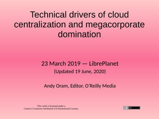 Technical drivers of cloud
centralization and megacorporate
domination
23 March 2019 — LibrePlanet
(Updated 19 June, 2020)
Andy Oram, Editor, O’Reilly Media
This work is licensed under a
Creative Commons Attribution 4.0 International License.
 