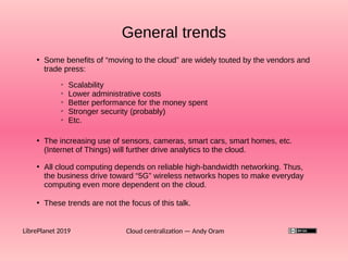 General trends
Cloud centralization — Andy OramLibrePlanet 2019
●
Some benefits of “moving to the cloud” are widely touted by the vendors and
trade press:
➢
Scalability
➢
Lower administrative costs
➢
Better performance for the money spent
➢
Stronger security (probably)
➢
Etc.
●
The increasing use of sensors, cameras, smart cars, smart homes, etc.
(Internet of Things) will further drive analytics to the cloud.
●
These trends are not the focus of this talk.
●
All cloud computing depends on reliable high-bandwidth networking. Thus,
the business drive toward “5G” wireless networks hopes to make everyday
computing even more dependent on the cloud.
 