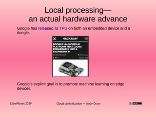 Cloud centralization — Andy OramLibrePlanet 2019
Google has released its TPU on both an embedded device and a
dongle.
Local processing—
an actual hardware advance
Local processing—
an actual hardware advance
Google’s explicit goal is to promote machine learning on edge
devices.
 