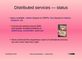 Cloud centralization — Andy OramLibrePlanet 2019
●
Many available: Jabber (based on XMPP), Riot (based on Matrix),
Diaspora, etc.
Distributed services — status
●
Current era started around 2000,
and quickly revealed problems in
addressing, coordination, and trust.
●
Never achieved the stupendous reach of centralized services,
but with some help they might.
 