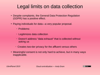 Cloud centralization — Andy OramLibrePlanet 2019
●
Paying individuals for data—a very popular proposal.
●
Despite complaints, the General Data Protection Regulation
(GDPR) has a positive effect.
Legal limits on data collection
➢
Problems:
➢
Doesn't address "data exhaust" that is collected without
asking us
➢
Creates two-tier privacy for the affluent versus others
●
Meaningful consent is not only hard to achieve, but in many ways
inapplicable.
➢
Legitimizes data collection
 