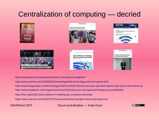 Centralization of computing — decried
Cloud centralization — Andy OramLibrePlanet 2019
https://www.wired.com/story/mirrorworld-ar-next-big-tech-platform/
https://www.nytimes.com/2018/08/31/technology/india-technology-american-giants.html
https://www.theguardian.com/technology/2018/nov/01/tim-berners-lee-says-says-tech-giants-may-have-to-be-broken-up
https://www.theatlantic.com/magazine/archive/2018/10/yuval-noah-harari-technology-tyranny/568330/
https://hbr.org/2018/11/how-software-is-helping-big-companies-dominate
https://www.nytimes.com/2019/07/07/business/facebook-google-antitrust-germany.html
 