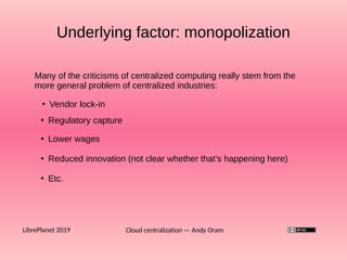 Underlying factor: monopolization
Cloud centralization — Andy OramLibrePlanet 2019
Many of the criticisms of centralized computing really stem from the
more general problem of centralized industries:
●
Vendor lock-in
●
Regulatory capture
●
Lower wages
●
Reduced innovation (not clear whether that’s happening here)
●
Etc.
 
