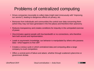 Problems of centralized computing
Cloud centralization — Andy OramLibrePlanet 2019
●
Drives companies inexorably to collect data (might start innocuously with “improving
our service”), leading to dangerous effects on privacy, etc.
●
Removes from Individuals and communities the control over data concerning them
(which they may not have generated in the first place) and therefore their autonomy.
●
Reduces transparency and creates conditions for impunity in the unimpeded exercise
of power.
●
Leads to asymmetric knowledge: our behavior is manipulated by others who possess
data—what happens to free will?
●
Creates a vicious cycle in which centralized data and computing allow a large
company to crush competition.
●
Offers a central point of failure and attack, whether through scattered cybercrime or
government dictate.
●
Discriminates against people with low-bandwidth or no connections, who therefore
lack both access and representation.
 