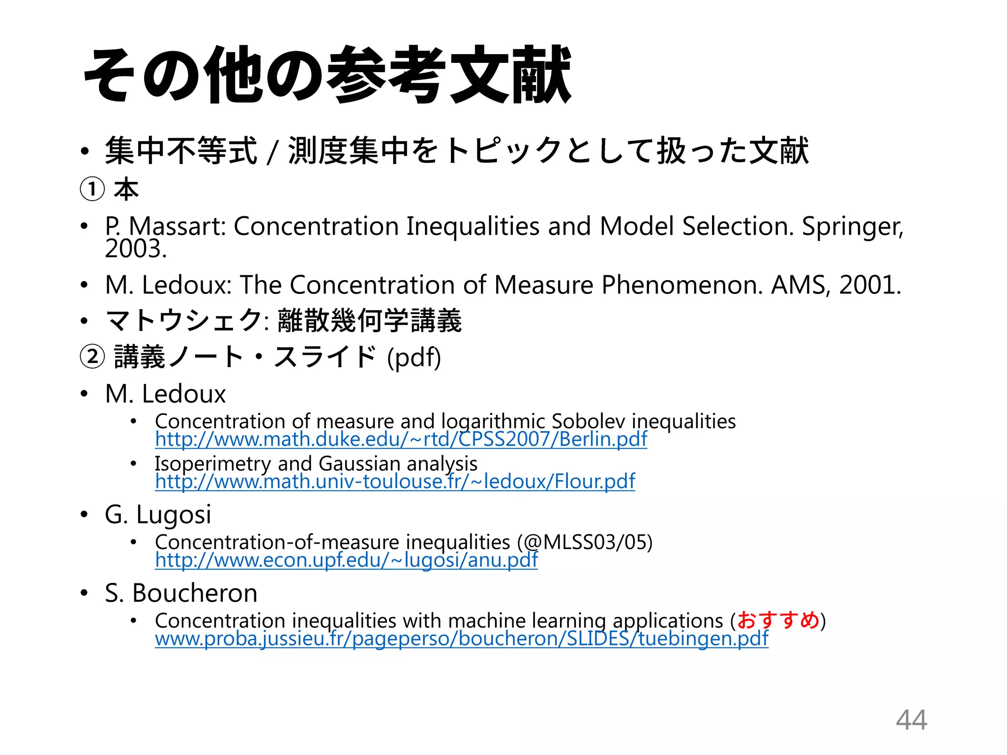 • /
• P. Massart: Concentration Inequalities and Model Selection. Springer,
2003.
• M. Ledoux: The Concentration of Measure Phenomenon. AMS, 2001.
• :
(pdf)
• M. Ledoux
• Concentration of measure and logarithmic Sobolev inequalities
http://www.math.duke.edu/~rtd/CPSS2007/Berlin.pdf
• Isoperimetry and Gaussian analysis
http://www.math.univ-toulouse.fr/~ledoux/Flour.pdf
• G. Lugosi
• Concentration-of-measure inequalities (@MLSS03/05)
http://www.econ.upf.edu/~lugosi/anu.pdf
• S. Boucheron
• Concentration inequalities with machine learning applications ( )
www.proba.jussieu.fr/pageperso/boucheron/SLIDES/tuebingen.pdf
44
 