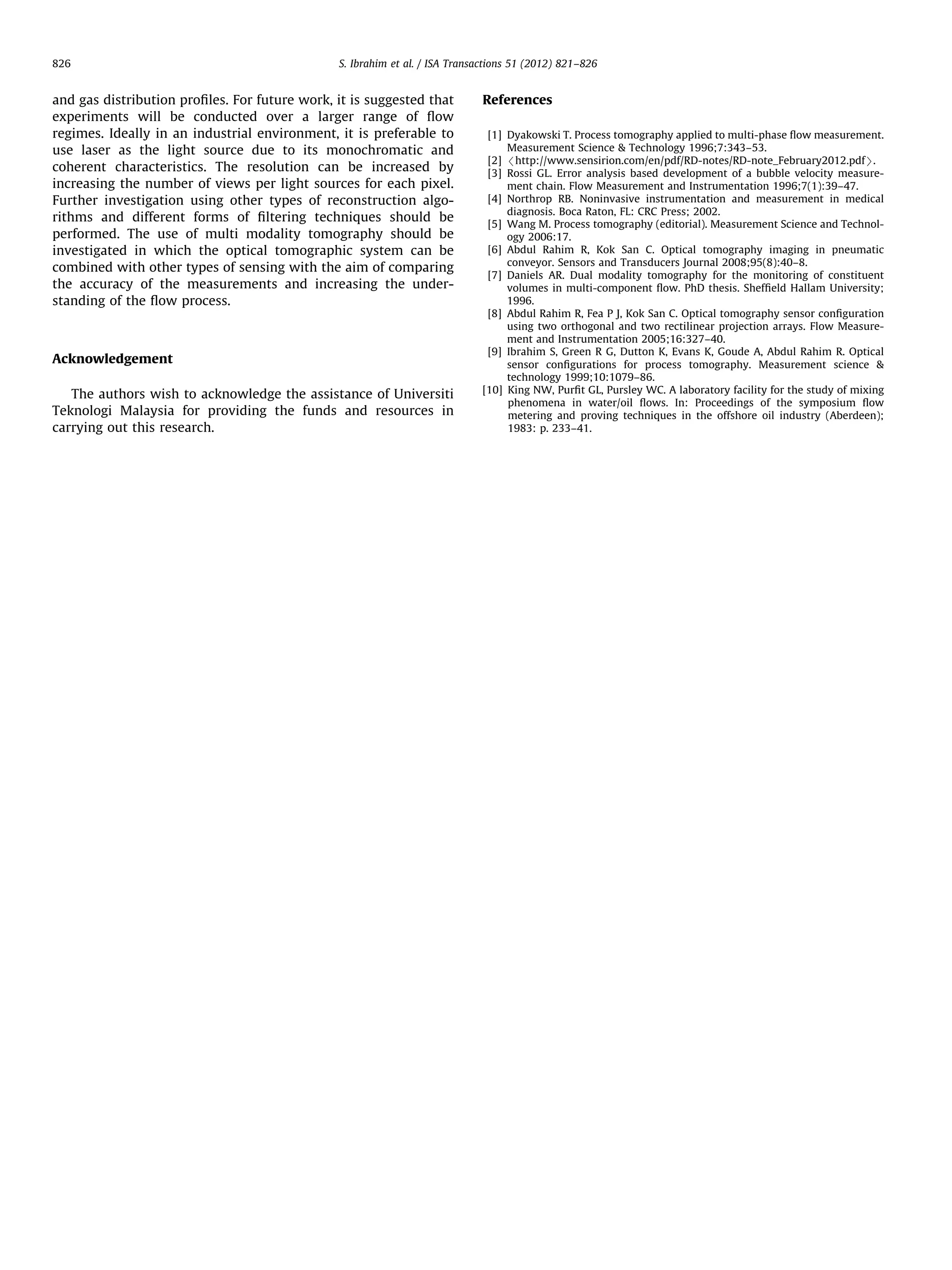 826

S. Ibrahim et al. / ISA Transactions 51 (2012) 821–826

and gas distribution proﬁles. For future work, it is suggested that
experiments will be conducted over a larger range of ﬂow
regimes. Ideally in an industrial environment, it is preferable to
use laser as the light source due to its monochromatic and
coherent characteristics. The resolution can be increased by
increasing the number of views per light sources for each pixel.
Further investigation using other types of reconstruction algorithms and different forms of ﬁltering techniques should be
performed. The use of multi modality tomography should be
investigated in which the optical tomographic system can be
combined with other types of sensing with the aim of comparing
the accuracy of the measurements and increasing the understanding of the ﬂow process.

Acknowledgement
The authors wish to acknowledge the assistance of Universiti
Teknologi Malaysia for providing the funds and resources in
carrying out this research.

References
[1] Dyakowski T. Process tomography applied to multi-phase ﬂow measurement.
Measurement Science & Technology 1996;7:343–53.
[2] /http://www.sensirion.com/en/pdf/RD-notes/RD-note_February2012.pdfS.
[3] Rossi GL. Error analysis based development of a bubble velocity measurement chain. Flow Measurement and Instrumentation 1996;7(1):39–47.
[4] Northrop RB. Noninvasive instrumentation and measurement in medical
diagnosis. Boca Raton, FL: CRC Press; 2002.
[5] Wang M. Process tomography (editorial). Measurement Science and Technology 2006:17.
[6] Abdul Rahim R, Kok San C. Optical tomography imaging in pneumatic
conveyor. Sensors and Transducers Journal 2008;95(8):40–8.
[7] Daniels AR. Dual modality tomography for the monitoring of constituent
volumes in multi-component ﬂow. PhD thesis. Shefﬁeld Hallam University;
1996.
[8] Abdul Rahim R, Fea P J, Kok San C. Optical tomography sensor conﬁguration
using two orthogonal and two rectilinear projection arrays. Flow Measurement and Instrumentation 2005;16:327–40.
[9] Ibrahim S, Green R G, Dutton K, Evans K, Goude A, Abdul Rahim R. Optical
sensor conﬁgurations for process tomography. Measurement science &
technology 1999;10:1079–86.
[10] King NW, Purﬁt GL, Pursley WC. A laboratory facility for the study of mixing
phenomena in water/oil ﬂows. In: Proceedings of the symposium ﬂow
metering and proving techniques in the offshore oil industry (Aberdeen);
1983: p. 233–41.

 