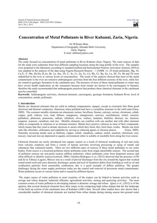 Journal of Natural Sciences Research                                                                         www.iiste.org
ISSN 2224-3186 (Paper) ISSN 2225-0921 (Online)
Vol.3, No.2, 2013




Concentration of Metal Pollutants in River Kubanni, Zaria, Nigeria.
                                                  Ali Williams Butu
                                   Department of Geography Ahmadu Bello University
                                                    Zaria, Nigeria.
                                              E-mail: alibutu@yahoo.com

Abstract
The study focused on concentration of metal pollutants in River Kubanni Zaria, Nigeria. The main sources of data
for the study were sediments from four different sampling locations along the long profile of the river. The samples
were prepared in the laboratory according to standard method and Instrumental Neutron Activation Analysis (INAA)
was adopted in the analysis of the data using Nigeria Research Reactor – 1 (NIRR -1). 29 metal pollutants; Mg, Al,
Ca,Ti, V, Mn, Dy,Na, K,As, Br, La, Sm, Yb, U, Sc, Cr, Zn, Fe, Co, Rb, Cs, Ba, Eu, Lu, Hf, Ta, Sb and Th were
indentified in the river at various levels of concentration. The result of the analysis showed that most of the metal
contaminants in the river are routed to anthropogenic activities from the four different sections of the river, while few
are routed to geologic formation in the catchment area. The presence of most of these metal pollutants in water may
have severe health implication on the consumers because most metals are known to be carcinogenic to humans;
therefore the study recommended that anthropogenic practices that produce these chemical elements in the catchment
area be controlled.
Keywords: Anthropogenic activities, chemical elements, carcinogenic, geologic formation, Kubanni River, level of
concentration, metals, pollutants.

1. Introduction
Metals are chemical elements that are solid at ordinary temperatures, opaque, except in extremely thin films good
electrical and thermal conductors, illustrious when polished and have a crystalline structure in the solid state (Gaus,
2009). The common metallic elements are aluminum, tarium, beryllium, bismut, calcium, cerium, chromium, cobalt,
copper, gold, iridium, iron, lead, lithium, manganese, mangnesium, mercury, molybdenum, nickel, osmium,
palladium, platinium, potassium, radium, rubidium, silver, sodium, tantalum, thallium, thorium, tin, titanium,
tungsten, uranium, vanadium, and zinc. Metallic elements can combine with one another and with other elements
either as compounds or solutions or as intimate mixtures. Metals have positive valences in most of their compounds,
which means that they tend to donate electrons to atoms which they bond, they form basic oxides. Metals can form
salts like chlorides, carbonates and sulphides by serving as reducing agents or electron donors.         (Gaus, 2009).
Naturally occurring metals such as thallium, copper, cobalt, vanadium, cadium, nickel, uranium, chromium, zinc,
mecury, lead and iron are deposited in aquatic environment either in soluble or insoluble form along the river course.

Chemical elements are easily introduced into aquatic system as a result of chemical weathering of soil and rocks
from volcanic eruptions and from a variety of human activities involving processing or using of metals and
substances that contained metals. There are two different types of sources of these metal pollutants in our water
bodies. Point source is a localized pollution where pollutants come from single identifiable sources. The second type
of pollution sources are non-point sources (diffuse pollution), where pollutants come from dispersed sources and
often difficult to identify sources (Lentech, 2006). Gamboa-Rodriguez et al.,(2012) observed that the presence of Pb
and Zn in Tabasco Lagoon, Mexico was as a result of pluvial discharges from the city around the lagoon that washed
rusted metal roofs and carry domestic discharges, paints and roof of insulation debris from building as well as oil and
combustion particles from automobile combustion, this is a good example of diffuse pollution. The greater
challenges facing the water supply profession today are the control and removal of poisonous metal contaminants.
Water pollution occurs in various forms and is caused by different factors.

 The major causes of water pollution in most countries of the tropics can be linked to human activities such as
sewage and refuse disposal, industrial effluents, agricultural activities, mining and quarrying activities. The most
common source of water pollution in developing nations is domestic sewage and refuse. Iguisi et al., (2012) is of the
opinion, that several chemical elements have their origin in the composing high refuse dumps that dot the landscape
of the built up section of the catchment area of Kubanni (ABU) dam. Several other studies have also shown that a
considerable number of chemical elements are leached from refuse dumps during raining season into ground water



                                                           19
 