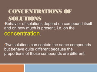 CONCENTRATIONS OF
SOLUTIONS
•Behavior of solutions depend on compound itself
and on how much is present, i.e. on the
concentration.
•Two solutions can contain the same compounds
but behave quite different because the
proportions of those compounds are different.
 