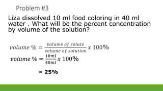 Problem #3
Liza dissolved 10 ml food coloring in 40 ml
water . What will be the percent concentration
by volume of the solution?
𝑣𝑜𝑙𝑢𝑚𝑒 % =
𝑣𝑜𝑙𝑢𝑚𝑒 𝑜𝑓 𝑠𝑜𝑙𝑢𝑡𝑒
𝑣𝑜𝑙𝑢𝑚𝑒 𝑜𝑓 𝑠𝑜𝑙𝑢𝑡𝑖𝑜𝑛
𝑥 100%
𝑣𝑜𝑙𝑢𝑚𝑒 % =
10𝑚𝑙
40𝑚𝑙
𝑥 100%
= 25%