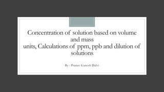Concentration of solution based on volume
and mass
units, Calculations of ppm, ppb and dilution of
solutions
By : Pranav Ganesh Dalvi
 