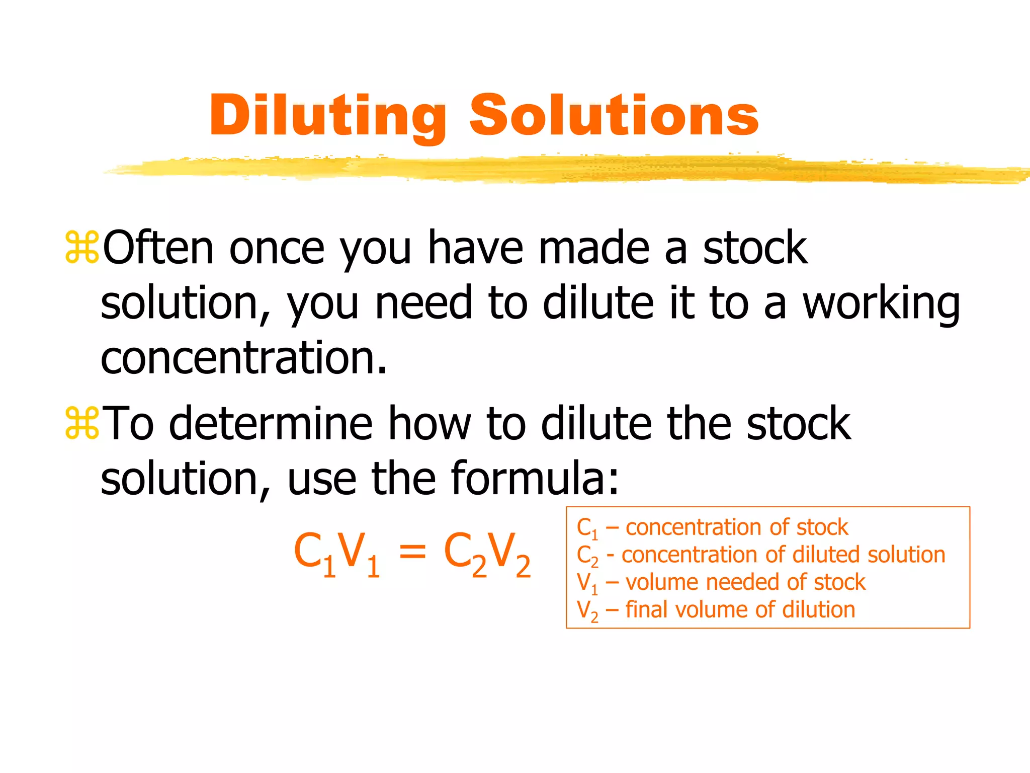 Diluting Solutions
Often once you have made a stock
solution, you need to dilute it to a working
concentration.
To determine how to dilute the stock
solution, use the formula:
C1V1 = C2V2
C1 – concentration of stock
C2 - concentration of diluted solution
V1 – volume needed of stock
V2 – final volume of dilution
 