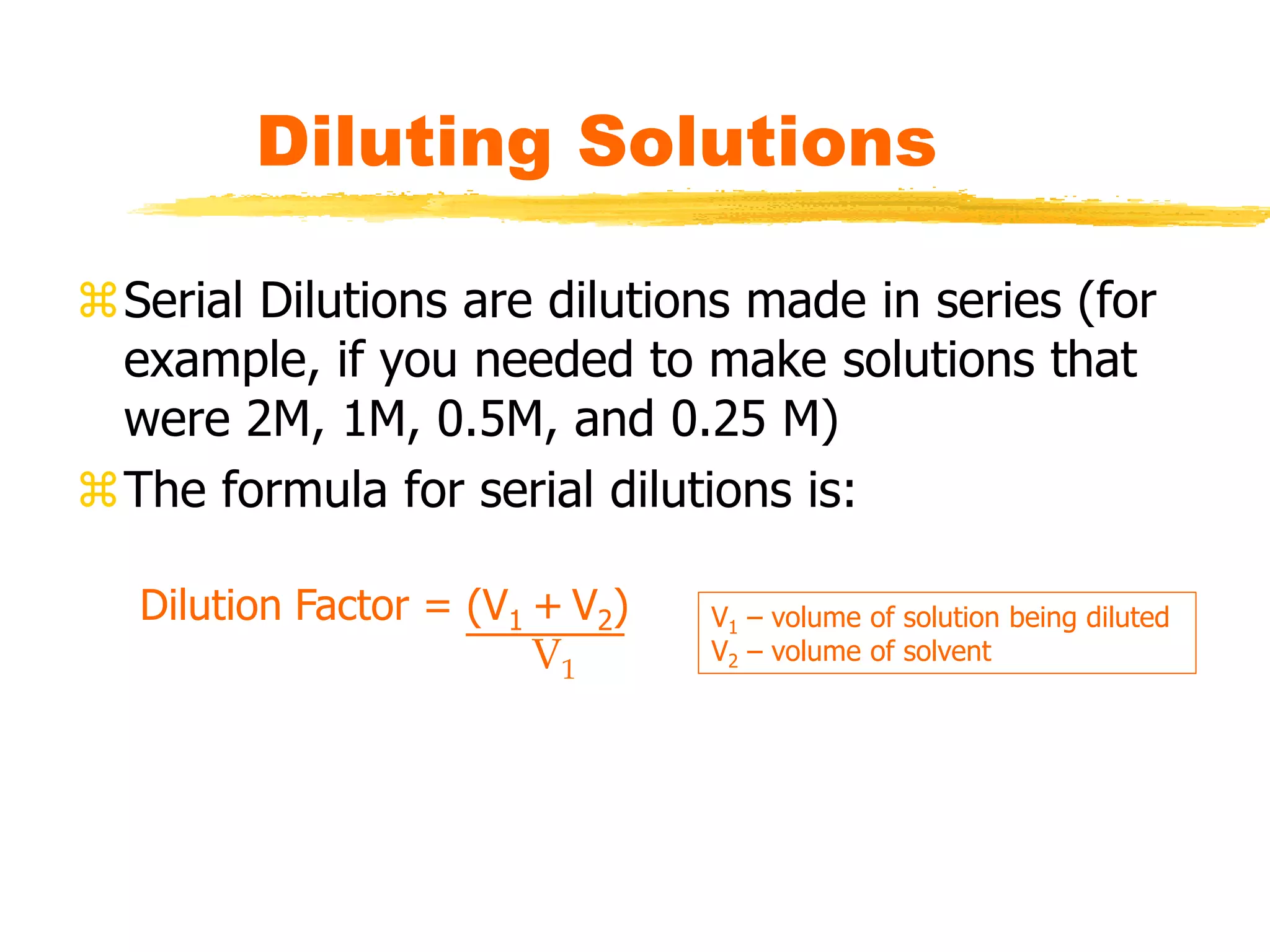 Diluting Solutions
Serial Dilutions are dilutions made in series (for
example, if you needed to make solutions that
were 2M, 1M, 0.5M, and 0.25 M)
The formula for serial dilutions is:
Dilution Factor = (V1 + V2)
V1
V1 – volume of solution being diluted
V2 – volume of solvent
 
