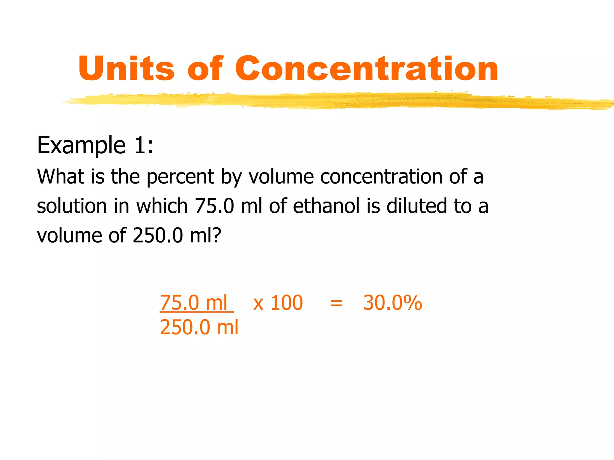 Units of Concentration
Example 1:
What is the percent by volume concentration of a
solution in which 75.0 ml of ethanol is diluted to a
volume of 250.0 ml?
75.0 ml x 100 = 30.0%
250.0 ml
 