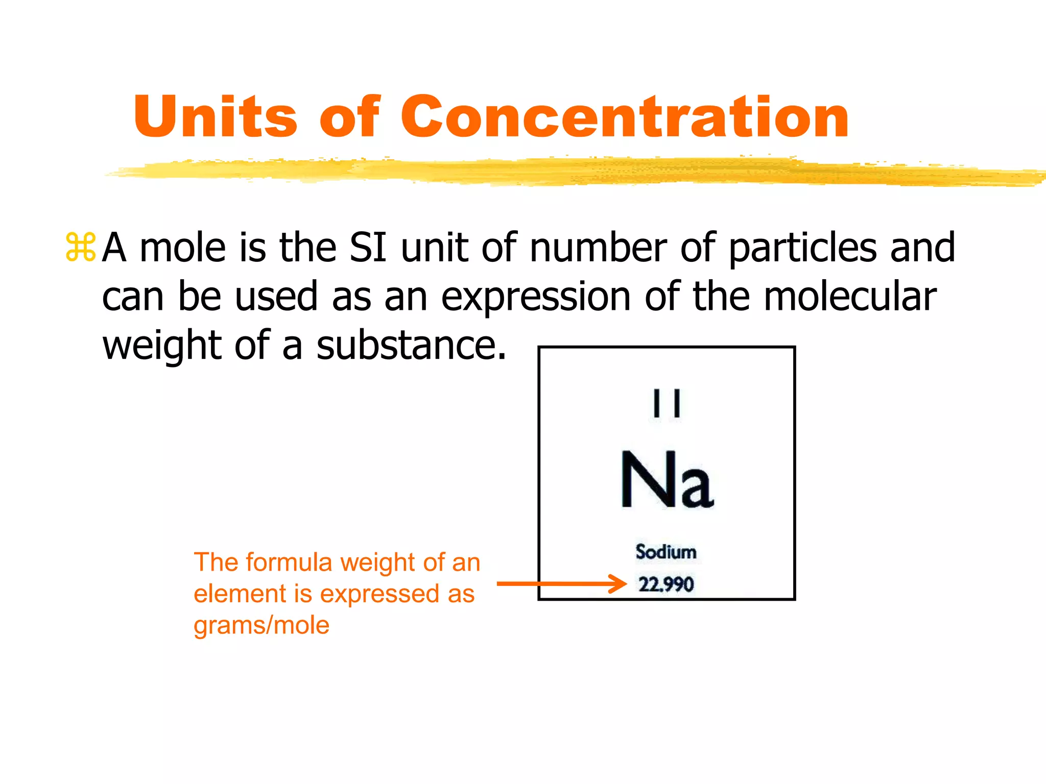 A mole is the SI unit of number of particles and
can be used as an expression of the molecular
weight of a substance.
Units of Concentration
The formula weight of an
element is expressed as
grams/mole
 